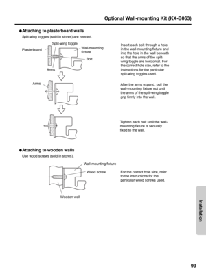 Page 99Optional Wall-mounting Kit (KX-B063)
99
Installation
●Attaching to plasterboard walls
Split-wing toggles (sold in stores) are needed.
●
Attaching to wooden walls
Use wood screws (sold in stores).
Insert each bolt through a hole 
in the wall-mounting fixture and 
into the hole in the wall beneath 
so that the arms of the split-
wing toggle are horizontal. For 
the correct hole size, refer to the 
instructions for the particular 
split-wing toggles used.
After the arms expand, pull the 
wall-mounting...