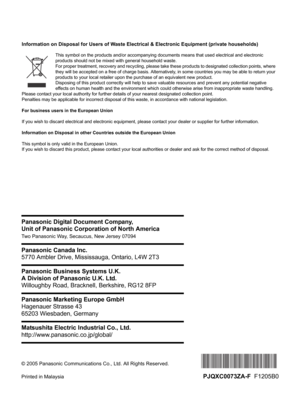 Page 100© 2005 Panasonic Communications Co., Ltd. All Rights Reserved.
Printed in Malaysia
PJQXC0073ZA-F  F1205B0 Panasonic Digital Document Company,
Unit of Panasonic Corporation of North America
Two Panasonic Way, Secaucus, New Jersey 07094
Panasonic Canada Inc.
5770 Ambler Drive, Mississauga, Ontario, L4W 2T3
Panasonic Business Systems U.K.
A Division of Panasonic U.K. Ltd.
Willoughby Road, Bracknell, Berkshire, RG12 8FP
Panasonic Marketing Europe GmbH
Hagenauer Strasse 43
65203 Wiesbaden, Germany
Matsushita...