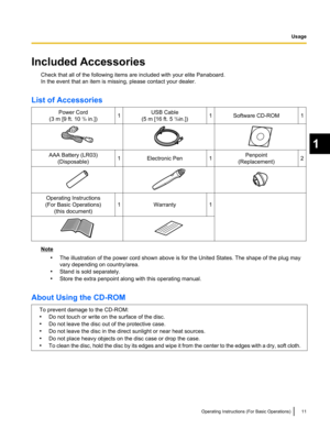 Page 13Included Accessories
Check that all of the following items are included with your elite Panaboard.
In the event that an item is missing, please contact your dealer.
List of Accessories Power Cord
(3 m [9 ft. 10  3
/8 in.]) 1 USB Cable
(5 m [16 ft. 5  3
/8in.]) 1 Software CD-ROM 1
AAA Battery (LR03)
(Disposable) 1 Electronic Pen 1 Penpoint
(Replacement) 2
Operating Instructions
(For Basic Operations) (this document) 1 Warranty 1
Note
•The illustration of the power cord shown above is for the United...