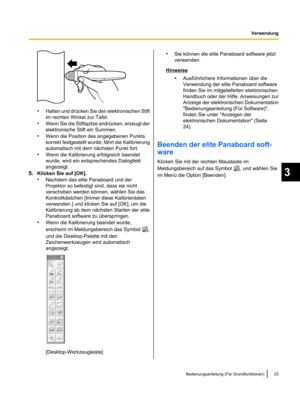 Page 125•
Halten und drücken Sie den elektronischen Stift
im rechten Winkel zur Tafel.
• Wenn Sie die Stiftspitze andrücken,
 erzeugt der
elektronische Stift ein Summen.
• Wenn die Position des angegebenen Punkts
korrekt festgestellt wurde, fährt die Kalibrierung
automatisch mit dem nächsten Punkt fort.
• Wenn die Kalibrierung erfolgreich beendet
wurde, wird ein entsprechendes Dialogfeld
angezeigt.
5. Klicken Sie auf [OK].
•Nachdem das elite Panaboard und der
Projektor so befestigt sind, dass sie nicht...