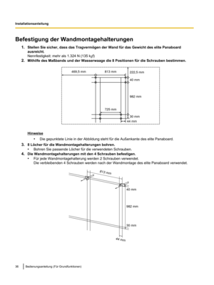 Page 138Befestigung der Wandmontagehalterungen
1.Stellen Sie sicher, dass das Tragvermögen der Wand für das Gewicht des elite Panaboard
ausreicht.
Nennfestigkeit: mehr als 1.324 N (135 k gf)
2. Mithilfe des Maßbands und der Wasserwaage die 8 Positionen für die Schrauben bestimmen. Hinweise
•Die gepunktete Linie in der Abbildung steht für die Außenkante des elite Panaboard.
3. 8 Löcher für die Wandmontagehalterungen bohren.
•Bohren Sie passende Löcher für die verwendeten Schrauben.
4. Die Wandmontagehalterungen...