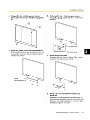 Page 1474.
Hängen Sie das elite Panaboard mit den
Schraubenköpfen in die Wandmontageplatten
ein. 5.
Entfernen Sie die untere Rahmenabdeckung.
Entfernen Sie die linke und rechte Schraube, und
nehmen Sie die untere Rahmenabdeckung vom
elite Panaboard ab. 6.
Entfernen Sie die 4 Arretierungen von der
Tafelaufhängung, indem Sie diese nach hinten
drücken. 7.
An der Wand befestigen.
Befestigen Sie den unteren Teil der Tafel mit den
übrigen 4 Schrauben an der Wand. 8.
Bringen Sie die untere Rahmenabdeckung
wieder an....