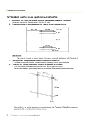 Page 192Установка настенных крепежных пластин
1.Убедитесь, что стена достаточно прочная и выдержит доску elite Panaboard.
Расчетная прочность: больше чем 1 324 Н (135 кгф)
2. С помощью рулетки и уровня нанесите 8 меток для установки винтов. Примечание
•Пунктирной линией на иллюстрации обозначен внешний край доски elite Panaboard.
3. Просверлите 8 отверстий для настенных крепежных пластин.
•Диаметр отверстий должен соответствовать размеру используемых винтов.
4. С помощью 4 винтов установите настенные крепежные...