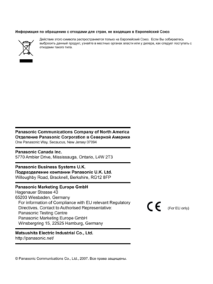 Page 206© Panasonic Communications Co., Ltd., 2007. Все права защищены.
Информация по обращению с отходами для стран, не входящих в Европейский Союз
Действие этого символа распространяется только на Европейский Союз.  Если Вы собираетесь 
выбросить данный продукт, узнайте в местных органах власти или у дилера, как следует поступать с 
отходами такого типа.
Panasonic Communications Company of North America
Отделение Panasonic Corporation в Северной Америке
One Panasonic Way, Secaucus, New Jersey 07094
Panasonic...