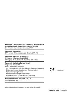 Page 208PJQXC0114ZA  F1207MS0
© 2007 Panasonic Communications Co., Ltd. All Rights Reserved.
Panasonic Communications Company of North America
Unit of Panasonic Corporation of North America
One Panasonic Way, Secaucus, New Jersey 07094
Panasonic Canada Inc.
5770 Ambler Drive, Mississauga, Ontario, L4W 2T3
Matsushita Electric Industrial Co., Ltd.
http://panasonic.net/
Panasonic Business Systems U.K.
A Division of Panasonic U.K. Ltd.
Willoughby Road, Bracknell, Berkshire, RG12 8FP
Panasonic Marketing Europe GmbH...