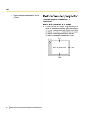 Page 70–
Instrucciones de funcionamiento para el
software Colocación del proyector
Coloque el proyector como se indica a
continuación.
Acerca de la colocación de la imagen
•
Cuando proyecte una imagen, asegúrese de
 que el
borde de la imagen proyectada está como mvnimo
a 5 mm del marco de la pantalla. Puede que el lápiz
electrónico no funcione correctamente a menos de
50 mm del sensor de posición de la esquina
superior izquierda de la pantalla de la pizarra. 20 Instrucciones de funcionamiento (para las...