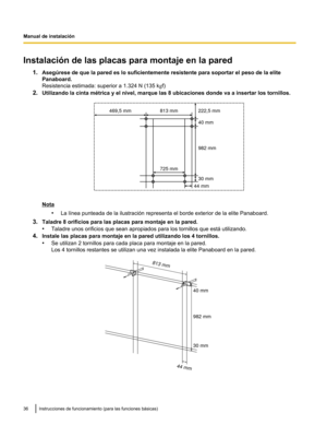 Page 86Instalación de las placas para montaje en la pared
1.Asegúrese de que la pared es lo suficientemente resistente para soportar el peso de la elite
Panaboard.
Resistencia estimada: superior a 1.324 N (135 k gf)
2. Utilizando la cinta mrtrica y el nivel, marque las 8 ubicaciones donde va a insertar los tornillos. Nota
•La lvnea punteada de la ilustración representa el borde exterior de la elite Panaboard.
3. Taladre 8 orificios para las placas para montaje en la pared.
•Taladre unos orificios que sean...