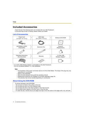 Page 14Usage
14Operating Instructions
Usage
Included Accessories
Check that all of the following items are included with your elite Panaboard.
In the event that an item is missing, please contact your dealer.
List of Accessories
* A 2.4 GHz USB Wireless Adaptor is preinstalled on the elite Panaboard.FCC ID: ACJ5Z6UE-608049 / IC: 216A-UE608049
Note
•The illustration of the power cord shown above is for the United States. The shape of the plug may vary 
depending on country/area.
•Stand is sold separately.
•Store...
