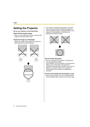 Page 24Usage
24 Operating Instructions
Setting the Projector
Set up your projector as instructed below.
About Positioning the Image
•
When you are projecting an image, make sure the 
image is inside the screen frame.
Project the Image as a Rectangle
•
Adjust the location of the projector to project at a 
right angle with the elite Panaboard.
•If the image is projected trapezoidally, the position 
may not be read correctly. Adjust the projector so 
that the projected image is a rectangle. Refer to your...