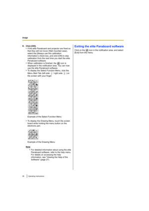 Page 26Usage
26 Operating Instructions
4.Click [OK].
•If the elite Panaboard and projector are fixed so 
that they will not move (Wall mounted case), 
select the [Always use this calibration 
information.] check box, and click [OK] to skip 
calibration from the next time you start the elite 
Panaboard software.
•When calibration is finished, the   icon is 
displayed in the notification area. You can now 
use the elite Panaboard software.
•To display the Select Function Menu, click the 
Menu Start Tab (left...