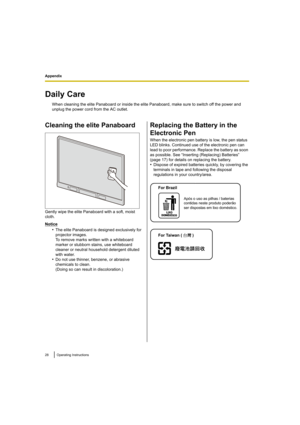 Page 28Appendix
28Operating Instructions
Appendix
Daily Care
When cleaning the elite Panaboard or inside the elite Panaboard, make sure to switch off the power and 
unplug the power cord from the AC outlet.
Cleaning the elite Panaboard
Gently wipe the elite Panaboard with a soft, moist 
cloth.
Notice
•The elite Panaboard is designed exclusively for 
projector images. 
To remove marks written with a whiteboard 
marker or stubborn stains, use whiteboard 
cleaner or neutral household detergent diluted 
with...
