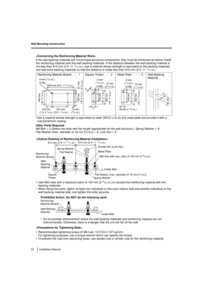 Page 22Wall Mounting Construction
22 Installation Manual

If the wall backing materials are not principal structural components, they must be reinforced as below. Install 
the reinforcing material onto the wall backing materials. If the distance between the wall backing material is 
not less than 910 mm (2 ft. 11
13/16in.), use a material whose strength is equivalent to the backing materials 
and add extra backing materials so that the distance is made less than 910 mm (2 ft. 1113/16in.).
*Use a material whose...