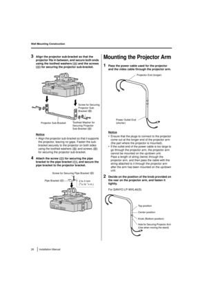 Page 26Wall Mounting Construction
26 Installation Manual
3Align the projector sub-bracket so that the 
projector fits in between, and secure both ends 
using the toothed washers (J) and the screws 
( D) for securing the projector sub-bracket.
Notice
•Align the projector sub-bracket so that it supports 
the projector, leaving no gaps. Fasten the sub-
bracket securely to the projector on both sides 
using the toothed washers ( J
) and screws ( D
) 
for securing the projector sub-bracket.
4Attach the screw ( F)...