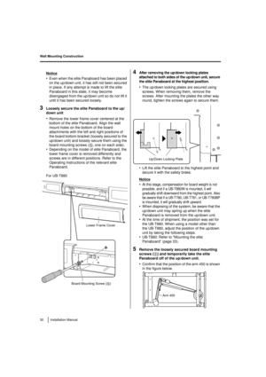 Page 30Wall Mounting Construction
30 Installation Manual
Notice
•Even when the elite Panaboard has been placed 
on the up/down unit, it has still not been secured 
in place. If any attempt is made to lift the elite 
Panaboard in this state, it may become 
disengaged from the up/down unit so do not lift it 
until it has been secured loosely.
3Loosely secure the elite Panaboard to the up/
down unit
•Remove the lower frame cover centered at the 
bottom of the elite Panaboard. Align the wall 
mount holes on the...