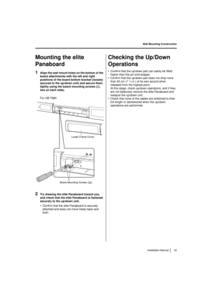 Page 33Wall Mounting Construction33
Installation Manual
Mounting the elite 
Panaboard
1Align the wall mount holes on the bottom of the 
board attachments with the left and right 
positions of the board bottom bracket (loosely 
secured to the up/down unit) and secure them 
tightly using the board mounting screws ( 5
, 
two on each side). 
For UB-T880
2Try drawing the elite Panaboard toward you, 
and check that the elite Panaboard is fastened 
securely to the up/down unit.
•Confirm that the elite Panaboard is...