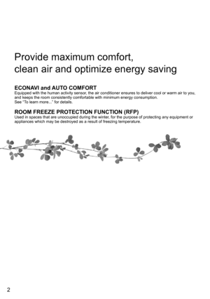 Page 22
Provide maximum comfort, 
clean air and optimize energy saving
ECONAVI and AUTO COMFORTEquipped with the human activity sensor, the air conditioner ensures to deliver cool or warm air to you, 
and keeps the room consistently comfortable with minimum energy consumption.
See “To learn more...” for details.
ROOM FREEZE PROTECTION FUNCTION (RFP)Used in spaces that are unoccupied during the winter, for the purpose of protecting any equipment or 
appliances which may be destroyed as a result of freezing...