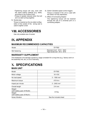 Page 14- 14 - 
• Tightening  torque  will  vary,  even  with 
the  same  bolting  material  (e.g.  steel), 
accord  ing to the surface finish.
•  Torque  is  greatly  reduced  when  the  bolt 
and nut start turning together.
5)  Socket play
Torque is lowered as the six-sided configu-
ration  of  the  socket  of  the    wrong  size  is 
used to tighten a bolt. 6) 
Switch (Variable speed control trigger)
  Torque  is  lowered  if  the  unit  is  used  with 
the switch not fully depressed.
7)  Effect of Connecting...