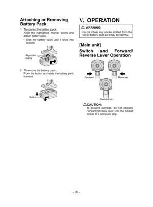 Page 8- 8 - 
Attaching or Removing 
Bat tery Pack
1. To connect the battery pack:
  Align  the  highlighted  marker  points  and 
attach battery pack.
• Slide  the  battery  pack  until  it  locks  into 
position.
Alignment 
marks
2.  To remove the battery pack:
  Push the button and slide the battery pack 
forward.
Button
V.	OPERATION
 
WARNING!
•  Do  not  inhale  any  smoke  emitted  from  the 
tool or battery pack as it may be harmful.
[Main unit]
Switch  and  Forward/
Reverse Lever Operation
Forward...