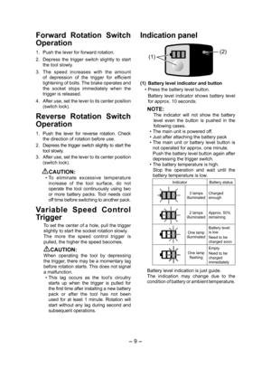 Page 9- 9 -  
Forward  Rotation  Switch 
Operation
1. Push the lever for forward rotation.
2.  Depress  the  trigger  switch  slightly  to  start 
the tool slowly.
3.  The  speed  increases  with  the  amount 
of  depression  of  the  trigger  for  efficient 
tightening of bolts. The brake operates and 
the  socket  stops  immediately  when  the 
trigger is released.
4.  After use, set the lever to its center position 
(switch lock).
Reverse  Rotation  Switch 
Operation
1. Push  the  lever  for  reverse...