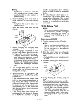 Page 13
- 13 -  

NOTE:
Sparks  may  be  produced  when  the plug  is  inserted  into  the  AC  power supply,  but  this  is  not  a  problem  in terms of safety.
.  Slide  the  battery  dock  cover  back  to 
allow  insertion  of  the  Li-ion  battery pack.
● Verify  that  the  cover  is  locked  se­
curely in place.
3.  Insert  the  battery  pack  firmly  into  the 
charger.
  
To AC outlet
4. During  charging,  the  charging  lamp will be lit.When charging is completed, an inter-nal electronic switch...