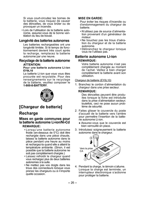 Page 26
- 6 - 

  Si  vous  court-circuitez  les  bornes  de la  batterie,  vous  risquez  de  causer des  étincelles,  de  vous  brûler  ou  de provoquer un incendie.
• Lors de l’utilisation de la batterie auto-nome,  assurez-vous  de  la  bonne  ven-tilation du lieu de travail.
Longévité des batteries autonomes
Les  batteries  rechargeables  ont  une longévité limitée. Si le temps de fonc-tion nement  devient  très  court  après la  recharge,  remplacez  la  batterie auto nome par une neuve.
Recyclage de...