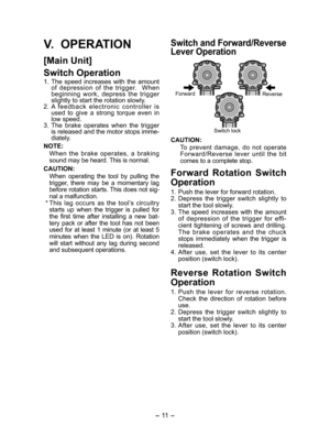 Page 11- 11  -  
Switch and Forward/Reverse 
Lever Operation
Forward
Reverse
Switch lock
CAUTION:
  To prevent damage, do not operate 
Forward/Reverse lever until the bit 
comes to a complete stop.
Forward Rotation Switch 
Operation
1.  Push the lever for forward rotation.
2. Depress the trigger switch slightly to 
start the tool slowly.
3. The speed increases with the amount 
of depression of the trigger for effi-
cient tightening of screws and drilling. 
The brake operates and the chuck 
stops immediately...