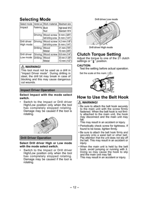 Page 12- 12 - 
Selecting Mode
Select modeIntended useWork materialMaximum size
ImpactFasteningBolt
NutHigh tensil: M12
Standard: M14
DrivingWood screwSelf-drilling screw9 mm (3/8”)
6 mm (1/4”)
Drill driver 
High modeDriving Wood screwSelf-drilling screw4.2 mm (1/8”)6 mm (1/4”)
Drilling Wood
Metal
21 mm (7/8”)
10 mm (3/8”)
Drill driver 
Low modeDriving Wood screw6.8 mm (1/4”)
Drilling Wood
Metal35 mm (1-3/8”)13 mm (1/2”)
 
WARNING!
This tool must not be used as a drill in 
“Impact Driver mode”. During drilling...