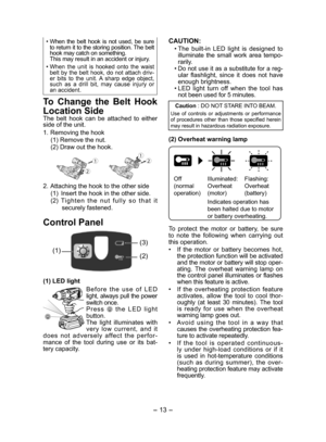 Page 13- 13 -  
• When the belt hook is not used, be sure 
to return it to the storing position. The belt 
hook may catch on something. 
  This may result in an accident or injury.
• 
When the unit is hooked onto the waist 
belt by the belt hook, do not attach driv-
er bits to the unit. A sharp edge object, 
such as a drill bit, may cause injury or 
an accident. 
To Change the Belt Hook 
Location Side
The belt hook can be attached to either 
side of the unit.
1. Removing the hook
(1) Remove the nut.
(2) Draw...