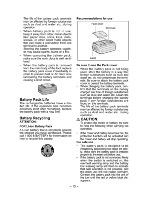 Page 15- 15 -  
  The life of the battery pack terminals 
may be affected by foreign substances 
such as dust and water etc. during 
operation.
 
•  When battery pack is not in use, 
keep it away from other metal objects 
like: paper clips, coins, keys, nails, 
screws, or other small metal objects 
that can make a connection from one 
terminal to another.
  Shorting the battery terminals togeth-
er may cause sparks, burns or a fire.
•  When operating the battery pack, 
make sure the work place is well venti-...