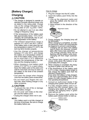Page 16- 16 - 
[Battery Charger]
Charging
 CAUTION:
• The charger is designed to operate on 
standard domestic electrical power only 
as stated in the rating plate. Charge 
only on the voltage indicated on the 
rating plate of unit. e.g.230v / 50Hz
.
• Do not attempt to use it on any other 
voltage or frequency rating!
• If the temperature of the battery pack 
falls approximately below −10°C (14°F), 
charging will automatically stop to pre-
vent degradation of the battery.
• 
The ambient temperature range is...