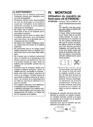 Page 25- 25 -  
 
AVERTISSEMENT:
• N’utilisez que la batterie autonome 
Panasonic conçue pour l’utilisation avec 
cet outil rechargeable.
• Panasonic décline toute responsabilité 
en cas de dommage ou d’accident 
causé par l’utilisation d’une batterie 
autonome recyclée et d’une batterie 
autonome de contrefaçon.
• Ne mettez pas la batterie autonome au 
rebut dans un feu ou ne l’exposez pas à 
une chaleur excessive.
• N’enfoncez pas de clous ou autres dans 
la batterie autonome, ne la soumettez 
pas à des...