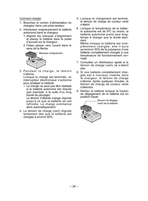 Page 34- 34 - 
5.  Lorsque le chargement est terminé, 
le témoin de charge de couleur verte 
s’éteint.
6.  Lorsque la température de la batter-
ie autonome est de 0ºC ou moins, la 
batterie autonome prend plus long-
temps à charger que la durée stan-
dard.
  Même lorsque la batterie est com-
plètement chargée, elle n’aura 
qu’environ 50% de la puissance d’une 
batterie complètement chargée à une 
température de fonctionnement nor-
male.
7.  Consultez un distributeur agréé si le 
témoin de charge (vert) ne...