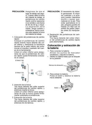Page 46- 46 - 
PRECAUCIÓN:  Asegúrese de que el 
lugar de trabajo sea segu-
ro. Cuando retire la broca 
del material de trabajo, el 
portabrocas de cambio 
rápido podría separarse 
si se somete a una fuerza 
de tiro de 50 kg o mayor. 
La separación sería 
súbita. Tenga cuidado y 
eviteaplicar fuerza exce-
siva para separar la broca 
del material de trabajo.
1.  Colocación del portabrocas de cambio 
rápido
Coloque el portabrocas de cambio 
rápido tirando hacia delante del col-
lar inferior y deslizando la...