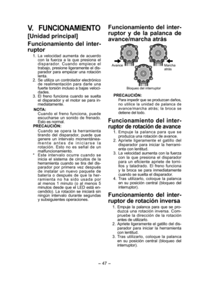 Page 47- 47 -  
V. FUNCIONAMIENTO
[Unidad principal]
Funcionamiento del inter-
ruptor
  1. La velocidad aumenta de acuerdo 
con la fuerza a la que presiona el 
disparador. Cuando empiece el 
trabajo, presione ligeramente el dis-
parador para empezar una rotación 
lenta.
  2.  Se utiliza un controlador electrónico 
de realimentación para darle una 
fuerte torsión incluso a bajas veloci-
dades.
  3. El freno funciona cuando se suelta 
el disparador y el motor se para in-
mediatamente.
NOTA: 
Cuando el freno...