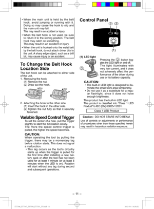 Page 11- 11  -  
• When the main unit is held by the belt hook, avoid jumping or running with it.   
Doing so may cause the hook to slip and 
the main unit may fall. 
  This may result in an accident or injury.
• When the belt hook is not used, be sure  to return it to the storing position. The belt 
hook may catch on something. 
  This may result in an accident or injury.
• 
When the unit is hooked onto the waist belt 
by the belt hook, do not attach driver bits to 
the unit. A sharp edge object, such as a...