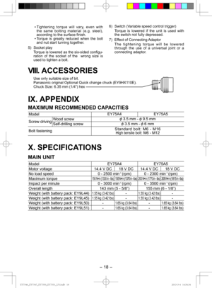 Page 18- 18 - 
VIII.  ACCESSORIES
Use only suitable size of bit.
Panasonic original Optional Quick change chuck (EY9HX110E).
Chuck Size: 6.35 mm (1/4”) hex
IX. APPENDIX
MAXIMUM RECOMMENDED CAPACITIES
Model EY75A4 EY75A5
Screw driving Wood screw
 3.5 mm -  9.5 mm
Self-drilling screw
 3.5 mm -  6 mm
Bolt fastening Standard bolt: M6 - M16
High tensile bolt: M6 - M12
X. SPECIFICATIONS
MAIN UNIT 
Model
EY75A4 EY75A5
Motor voltage 14.4 V DC 18 V DC 14.4 V DC 18 V DC
No load speed 0 - 2500 min
-1 (rpm) 0 - 2300 min-1...