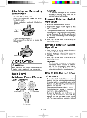 Page 10- 10 - 
Attaching or Removing 
Bat tery Pack
1.  To connect the battery pack:
  Line up the alignment marks and attach the battery pack.
• Slide the battery pack until it locks into position.
Alignment 
marks
2.  To remove the battery pack: Pull the button from the front to release the 
battery pack.
Button
V. OPERATION WARNING!
• Do not inhale any smoke emitted from the 
tool or battery pack as it may be harmful.
[Main Body]
Switch and Forward/Reverse 
Lever Operation
Forward Reverse
Switch lock...