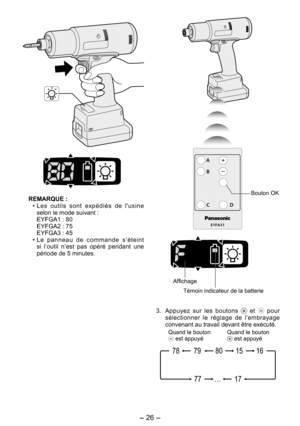 Page 26
- 6 - 

REMARQUE :• Les  outils  sont  expédiés  de  l'usine 
selon le mode suivant :
  EYFGA1 : 80
  EYFGA2 : 75
  EYFGA3 : 45
•  L e   p a n n e a u   d e   c o m m a n d e   s ’ é t e i n t 
si  l’outil  n’est  pas  opéré  pendant  une période de 5 minutes. 
EYFA31
A
B
C D
Bouton OK
Affichage
Témoin indicateur de la batterie
3.  Appuyez  sur  les  boutons   et   pour sélectionner  le  réglage  de  l’embrayage convenant au travail devant être exécuté.
17…77
1580791678
Quand le bouton  est...