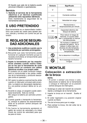 Page 36
- 36 - 

El  líquido  que  sale  de  la  batería  puede provocar irritación o quemaduras.
Servicio
1) Solicite  el  servicio  de  la  herramienta eléctrica  a  un  técnico  cualificado utilizando sólo repuestos idénticos.
E s t o   m a n t e n d r á   l a   s e g u r i d a d   d e   l a herramienta eléctrica.
II. USO PRETENDIDO
Esta herramienta es un destornillador inalám-brico  que  puede  ser  usado  para  apretar  per-nos,  tuercas  y  tornillos  con  control  de  par  de torsión.
III.	REGLAS DE...