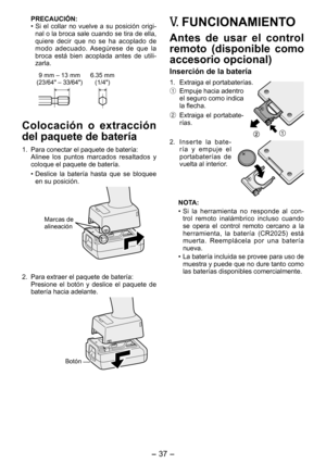 Page 37
- 37 -  

PRECAUCIÓN:
• Si  el  collar  no  vuelve  a  su  posición  origi-nal o la broca sale cuando se tira de ella, quiere  decir  que  no  se  ha  acoplado  de modo  adecuado.  Asegúrese  de  que  la broca  está  bien  acoplada  antes  de  utili-zarla.
9 mm – 13 mm
(3/64" – 33/64")6.35 mm (1/4")
Colocación  o  extracción 
del paquete de batería
1.  Para conectar el paquete de batería:
  Alinee  los  puntos  marcados  resaltados  y 
coloque el paquete de batería.
• Deslice  la...