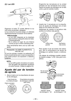 Page 40
- 40 - 

(2) Luz LED
Presionar  el  botón   puede  alternar  la  luz LED entre encendida y apagada. La luz consume muy poca carga y no afectará significativamente la duración de la batería.
PRECAUCIÓN:
•  La  luz  LED  integrada  se  ha  diseñado 
para iluminar la pequeña área de traba-jo temporalmente. 
•  No  lo  utilice  en  lugar  de  una  linterna 
normal ya que no tiene suficiente brillo.
Esta  herramienta  tiene  una  luz  LED  inte-grada.
Precaución: NO MIRE FIJAMENTE EL HAZ DE LUZ.
El uso de...