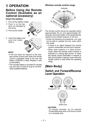 Page 7
- 7 -  

V. OPERATION
Before  Using  the  Remote 
Control  (Available  as  an 
optional accessory)
Insert the battery
1.  Pull out the battery holder.
1 Push  in  on  the  fas-tener  as  indicated  by the arrow.
2  Pull out the holder.
.  Insert the battery and 
push  the  holder back in.
NOTE:
• If  the  tool  does  not  respond  to  the  wire
-less remote control even when the remote control  is  operated  close  to  the  tool,  the 
battery  (CR 05)  is  dead.  Replace  it  with 
a new...