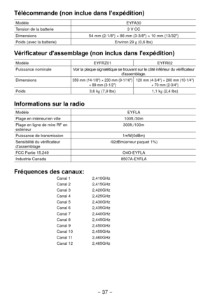 Page 37- 37 -  
Télécommande (non inclue dans l’expédition)
ModèleEYFA30
Tension de la batterie 3 V CC
Dimensions 54 mm (
 -1/8") × 86 mm (3-3/8") × 10 mm (13/3")
Poids (avec la batterie) Environ 
 9 g (0,6 lbs)
Vérificateur d'assemblage (non inclus dans l'expédition)
ModèleEYFRZ01EYFR0 
Puissance nominale Voir la plaque signalétique se trouvant sur le côté inférieur du vérificateur 
d'assemblage.
Dimensions
359 mm (14-1/8") × 30 mm (9-1/16")  × 89 mm...