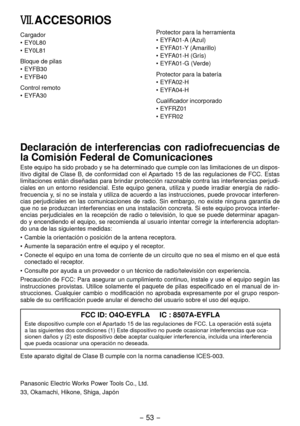 Page 53- 53 -  
VII. ACCESORIOS
Cargador
•  EY0L80
•  EY0L81
Bloque de pilas
•
  EYFB30
•  EYFB40
Control remoto
•
  EYFA30 Protector para la herramienta
•

 EYFA01-A (Azul)
•  EYFA01-Y (Amarillo)
•  EYFA01-H (Grís)
•  EYFA01-G (Verde)
Protector para la batería
•
  EYFA0-H
•  EYFA04-H
Cualificador incorporado
•
  EYFRZ01
•  EYFR0
Declaración de interferencias con radiofrecuencias de 
la Comisión Federal de Comunicaciones
Este equipo ha sido probado y se ha determinado que cumple con las limitaciones...