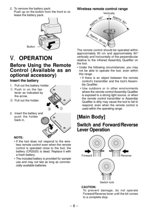 Page 8- 8 - 
. To remove the battery pack:
Push up on the button from the front to re-
lease the battery pack.
Button
V.	OPERATION
Before  Using  the  Remote 
Control  (Available  as  an 
optional accessory)
Insert the battery
1.  Pull out the battery holder.
1  P
ush  in  on  the  fas-
tener  as  indicated  by 
the arrow.
2  Pull out the holder
 .
.  Insert the battery and 
push  the  holder 
back in.
NOTE:
•
  If  the  tool  does  not  respond  to  the  wire -
less remote control even when the...