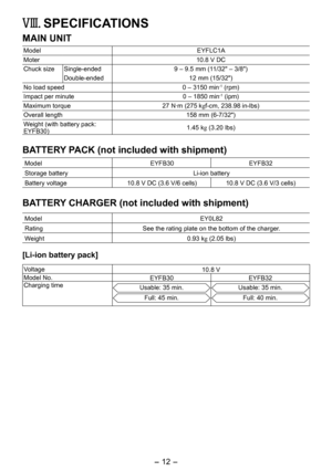 Page 12
- 1 - 
VIII.  SPECIFICATIONS
MAIN UNIT
ModelEYFLC1A
Moter10.8 V DC
Chuck sizeSingle-ended9 – 9.5 mm (11/3" – 3/8")
Double-ended 1 mm (15/3")
No load speed0 – 3150 min-1 (rpm)
Impact per minute0 – 1850 min-1 (ipm)
Maximum torque 7 N·m (75 kgf-cm, 38.98 in-lbs)
Overall length 158 mm (6-7/3")
Weight (with battery pack: EYFB30)1.45 kg (3.0 lbs)
BATTERY PACK (not included with shipment)
ModelEYFB30 EYFB3
Storage batteryLi-ion battery
Battery...