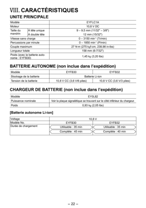 Page 22
-  - 
VIII.  CARACTÉRISTIQUES
UNITE PRINCIPALE
ModèleEYFLC1A
Moteur10,8 V DC
Taille du mandrinÀ tête unique9 – 9,5 mm (11/3" – 3/8")
À double tête 1 mm (15/3")
Vitesse sans charge0 – 3150 min-1 (Tr/min)
Percussions par minute0 – 1850 min-1 (P/min)
Couple maximum 7 N·m (75 kgf-cm, 38,98 in-lbs)
Longueur totale 158 mm (6-7/3")
Poids (avec la batterie auto-
nome : EYFB30)1,45 kg  (3,0 lbs)
BATTERIE AUTONOME (non inclue dans l’expédition)...