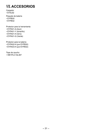 Page 31
- 31 -  

VII.  ACCESORIOS
Cargador
•  EY0L8
Paquete de batería
• EYFB30
•  EYFB3
Protector para la herramienta
• EYFA01-A (Azul)
•  EYFA01-Y (Amarillo)
•  EYFA01-H (Grís)
•  EYFA01-G (Verde)
Protector para la batería
• EYFA0-H (por EYFB30)
•  EYFA03-H (por EYFB3)
Tope de caucho
• WEYFLC1AL367 