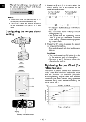 Page 12
- 1 - 
ENEN
ENEN
• After  all  the  LED  lamps  have  turned  off, the  control  panel  will  flash  and  change to configuration mode.
See the illustration13
NOTE:
• Tools  ship  from  the  factory  set  to  “F” 
mode (torque control function off).
•  The  control  panel  will  turn  off  if  the  tool 
is  not  operated  for  a  period  of    min
-utes. 
Configuring  the  torque  clutch 
setting
EYFA31
A
B
C D
(1)
()
Display
Battery indication lamp
1.  Press  the   and   buttons  to...