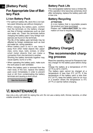 Page 18
- 1 - 
ENEN
ENEN
[Battery Pack]
For Appropriate Use of Bat­
tery Pack
Li­ion Battery Pack
• For optimum battery life, store the Li-ion bat-tery pack following use without charging it.
• When  charging  the  battery  pack,  confirm that  the  terminals  on  the  battery  charger are  free  of  foreign  substances  such  as  dust and  water  etc.  Clean  the  terminals  before charging the battery pack if any foreign sub-stances are found on the terminals.   The  life  of  the  battery  pack...